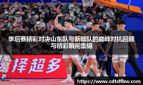 季后赛精彩对决山东队与新疆队的巅峰对抗回顾与精彩瞬间集锦