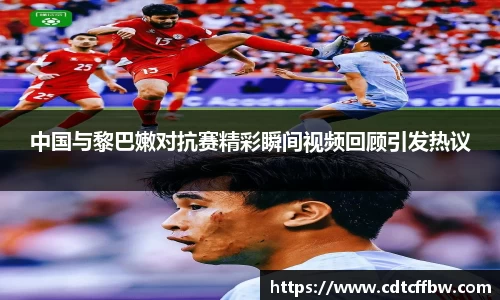 中国与黎巴嫩对抗赛精彩瞬间视频回顾引发热议