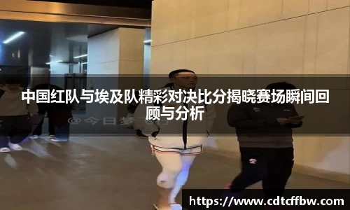 中国红队与埃及队精彩对决比分揭晓赛场瞬间回顾与分析